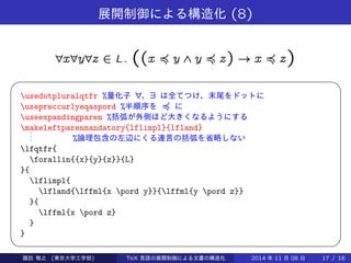 展開制御による構造化(8) 
8x8y8z 2 L: ((x ≼ y ^ y ≼ z) ! x ≼ z) 
  
usedotpluralqtfr %量化子8，9 は全てつけ，末尾をドットに 
usepreccurlyeqaspord %半順序を≼ に 
useexpandingparen %括弧が外側ほど大きくなるようにする 
makeleftparenmandatory{lflimpl}{lfland} ... 
%論理包含の左辺にくる連言の括弧を省略しない 
lfqtfr{ 
forallin{{x}{y}{z}}{L} 
}{ 
lflimpl{ 
lfland{lffml{x pord y}}{lffml{y pord z}} 
}{ 
lffml{x pord z} 
} 
} 
Takashi SUWA (東京大学工学部) TeX 言語の展開制御による文書の構造化2014 年11 月08 日17 / 20 
 