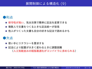 展開制御による構造化(9) 
●利点 
保守性が高い．気分次第で簡単に記法を変更できる 
複数人で文書をつくるときも記法統一が容易 
他人がつくった文書も自分の好きな記法で読めるかも（好きなオプ 
ションを指定して送信すると 
他人の打った文書が指定通りに組まれて 
送られてくるシステムなどがつくれる） 
●欠点 
使い手にリテラシーを要求する 
記法により配置が大きく変わるときに調整困難 
（人工知能並みの組版最適化がコンパイラに求められる） 
Takashi SUWA (東京大学工学部) TeX 言語の展開制御による文書の構造化2014 年11 月08 日18 / 20 
 
