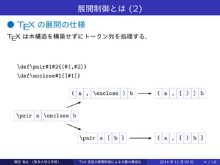 展開制御とは(2) 
● TEX の展開の仕様 
TEX は木構造を構築せずにトークン列を処理する． 
defpair#1#2{(#1,#2)} 
defenclose#1{[#1]} 
( a , enclose ) b ( a , [ ) ] b 
pair a enclose b 
pair a [ b ] ( a , [ ) b ] 
Takashi SUWA (東京大学工学部) TeX 言語の展開制御による文書の構造化2014 年11 月08 日4 / 20 
 