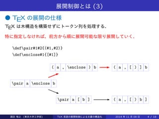 展開制御とは(3) 
● TEX の展開の仕様 
TEX は木構造を構築せずにトークン列を処理する． 
特に指定しなければ，前方から順に展開可能な限り展開していく． 
defpair#1#2{(#1,#2)} 
defenclose#1{[#1]} 
( a , enclose ) b ( a , [ ) ] b 
pair a enclose b 
pair a [ b ] ( a , [ ) b ] 
Takashi SUWA (東京大学工学部) TeX 言語の展開制御による文書の構造化2014 年11 月08 日4 / 20 
 