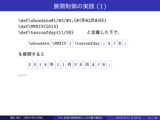 展開制御の実践(1) 
defshowdate#1/#2/#3;{#1年#2月#3日} 
defMMXIV{2014} 
deftexconfday{11/08} と定義した下で， 
showdate MMXIV / texconfday ; A / B ; 
を展開すると 
2 0 1 4 年1 1 月0 8 日A / B ; 
…… 
Takashi SUWA (東京大学工学部) TeX 言語の展開制御による文書の構造化2014 年11 月08 日6 / 20 
 