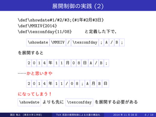 展開制御の実践(2) 
defshowdate#1/#2/#3;{#1年#2月#3日} 
defMMXIV{2014} 
deftexconfday{11/08} と定義した下で， 
showdate MMXIV / texconfday ; A / B ; 
を展開すると 
2 0 1 4 年1 1 月0 8 日A / B ; 
……かと思いきや 
2 0 1 4 年1 1 / 0 8 ; A 月B 日 
になってしまう！ 
showdate よりも先にtexconfday を展開する必要がある 
Takashi SUWA (東京大学工学部) TeX 言語の展開制御による文書の構造化2014 年11 月08 日6 / 20 
 