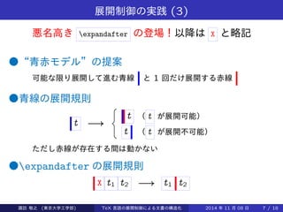 展開制御の実践(3) 
悪名高きexpandafter の登場！以降はX と略記 
●“青赤モデル”の提案 
可能な限り展開して進む青線と1 回だけ展開する赤線 
●青線の展開規則 
t ! 
8 
: 
t （ t が展開可能） 
t （ t が展開不可能） 
ただし赤線が存在する間は動かない 
●expandafter の展開規則 
X t1 t2 ! t1 t2 
Takashi SUWA (東京大学工学部) TeX 言語の展開制御による文書の構造化2014 年11 月08 日7 / 20 
 