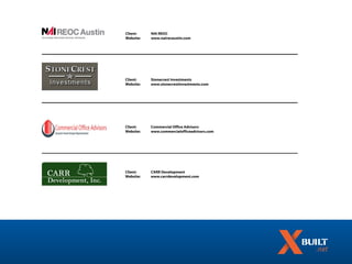 Client:    NAI REOC
Website:   www.nairecaustin.com




Client:    Stonecrest Investments
Website:   www.stonecrestinvestments.com




Client:    Commercial Office Advisors
Website:   www.commercialofficeadvisors.com




Client:    CARR Development
Website:   www.carrdevelopment.com
 