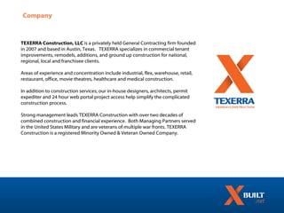 Company



TEXERRA Construction, LLC is a privately held General Contracting firm founded
in 2007 and based in Austin, Texas. TEXERRA specializes in commercial tenant
improvements, remodels, additions, and ground up construction for national,
regional, local and franchisee clients.

Areas of experience and concentration include industrial, flex, warehouse, retail,
restaurant, office, movie theatres, healthcare and medical construction.

In addition to construction services; our in-house designers, architects, permit
expediter and 24 hour web portal project access help simplify the complicated
construction process.

Strong management leads TEXERRA Construction with over two decades of
combined construction and financial experience. Both Managing Partners served
in the United States Military and are veterans of multiple war fronts. TEXERRA
Construction is a registered Minority Owned & Veteran Owned Company.
 