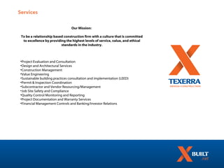 Services

                                 Our Mission:

 To be a relationship based construction firm with a culture that is committed
  to excellence by providing the highest levels of service, value, and ethical
                          standards in the industry.



•Project Evaluation and Consultation
•Design and Architectural Services
•Construction Management
•Value Engineering
•Sustainable building practices consultation and implementation (LEED)
•Permit & Inspection Coordination
•Subcontractor and Vendor Resourcing/Management
•Job Site Safety and Compliance
•Quality Control Monitoring and Reporting
•Project Documentation and Warranty Services
•Financial Management Controls and Banking/Investor Relations
 