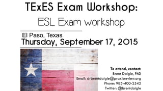 TExES Exam Workshop:
ESL Exam workshop
Thursday, September 17, 2015
El Paso, Texas
To attend, contact:
Brent Daigle, PhD
Email: drbrentdaigle@praxisreview.org
Phone: 985-400-2542
Twitter: @brentdaigle
 