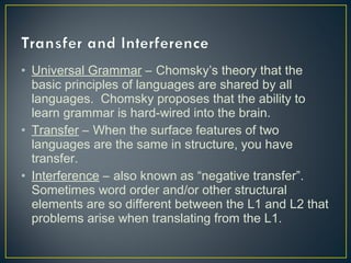 • Universal Grammar – Chomsky’s theory that the
basic principles of languages are shared by all
languages. Chomsky proposes that the ability to
learn grammar is hard-wired into the brain.
• Transfer – When the surface features of two
languages are the same in structure, you have
transfer.
• Interference – also known as “negative transfer”.
Sometimes word order and/or other structural
elements are so different between the L1 and L2 that
problems arise when translating from the L1.
 