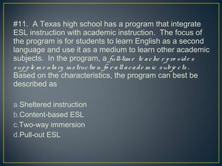 #11. A Texas high school has a program that integrate
ESL instruction with academic instruction. The focus of
the program is for students to learn English as a second
language and use it as a medium to learn other academic
subjects. In the program, a full-tim e te ache r pro vide s
supple m e ntary instructio n fo r allacade m ic subje cts .
Based on the characteristics, the program can best be
described as
a.Sheltered instruction
b.Content-based ESL
c.Two-way immersion
d.Pull-out ESL
 