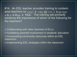 #14. An ESL teacher provides training to content-
area teachers on ways to sim plify o ne ’s lang uag e
whe n talking to ELLs . The training will primarily
reinforce the importance of which of the following for
the teachers?
a.Collaborating with other teachers of ELLs
b.Facilitating parental involvement in students’ education
c.Incorporating community resources within an ESL
classroom
d.Implementing ESL strategies within the classroom
 