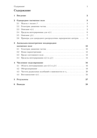 Содержание                                                                                   1

Содержание
1 Введение                                                                                   2

2 Однородное магнитное поле                                                                  3
  2.1   Модель с малым β . . . . . . . . . . . . . . . . . . . . . . . . . . . . . . .       3
  2.2   Геометрия движения частиц . . . . . . . . . . . . . . . . . . . . . . . . .          3
  2.3   Описание n(r) . . . . . . . . . . . . . . . . . . . . . . . . . . . . . . . . .      3
  2.4   Пределы интегрирования для n(r) . . . . . . . . . . . . . . . . . . . . . .          6
  2.5   Описание j(r) . . . . . . . . . . . . . . . . . . . . . . . . . . . . . . . . . .    7
  2.6   Примеры для однородного распределения ларморовских центров. . . .                    8

3 Аксиально-симметричное неоднородное
  магнитное поле                                                                            10
  3.1   Геометрия движения частиц . . . . . . . . . . . . . . . . . . . . . . . . . 10
  3.2   Новая параметризация . . . . . . . . . . . . . . . . . . . . . . . . . . . . 12
  3.3   Предел постоянного поля . . . . . . . . . . . . . . . . . . . . . . . . . . . 13
  3.4   Пределы интегрирования n(r) и j(r) . . . . . . . . . . . . . . . . . . . . 14

4 Численное моделирование                                                                   16
  4.1   Область интегрирования для n(r) и j(r) . . . . . . . . . . . . . . . . . . 16
  4.2   Обезразмеривание . . . . . . . . . . . . . . . . . . . . . . . . . . . . . . . 19
  4.3   Частота радиальных колебаний в зависимости от x+ . . . . . . . . . . . 20
  4.4   Восстановление n(r) . . . . . . . . . . . . . . . . . . . . . . . . . . . . . . 24

5 Результаты                                                                                27

6 Выводы                                                                                    29
 