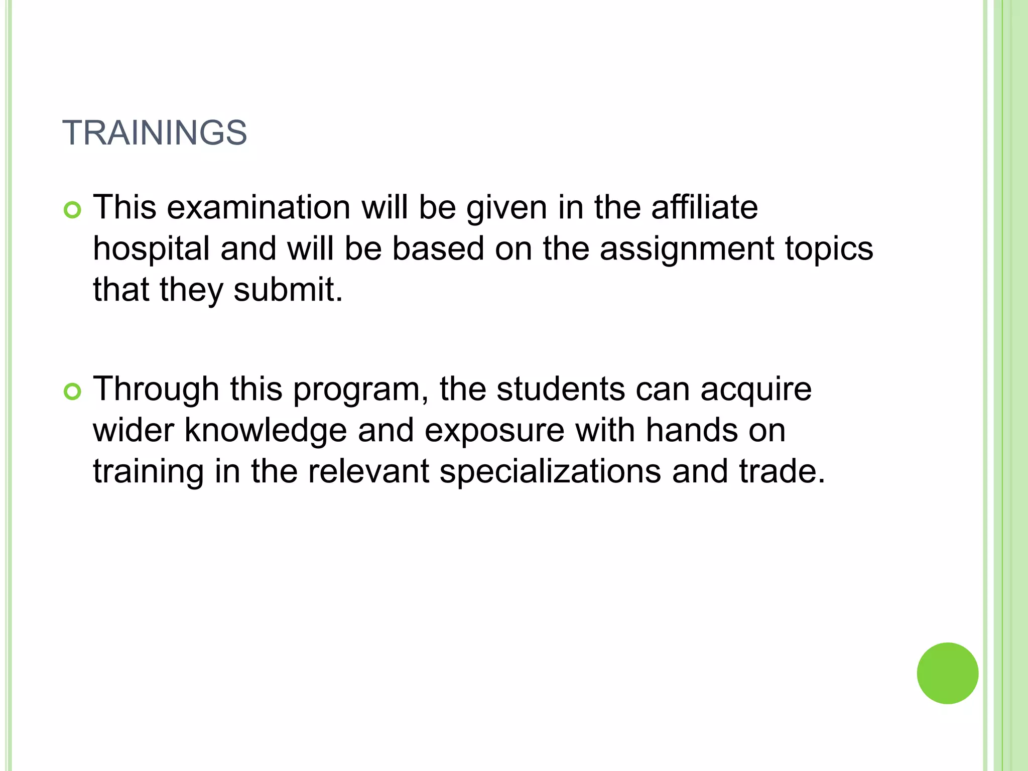 TRAININGS
 This examination will be given in the affiliate
hospital and will be based on the assignment topics
that they submit.
 Through this program, the students can acquire
wider knowledge and exposure with hands on
training in the relevant specializations and trade.
 