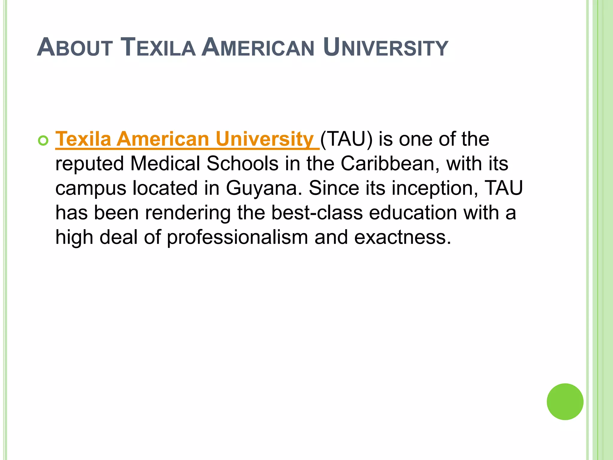 ABOUT TEXILA AMERICAN UNIVERSITY
 Texila American University (TAU) is one of the
reputed Medical Schools in the Caribbean, with its
campus located in Guyana. Since its inception, TAU
has been rendering the best-class education with a
high deal of professionalism and exactness.
 