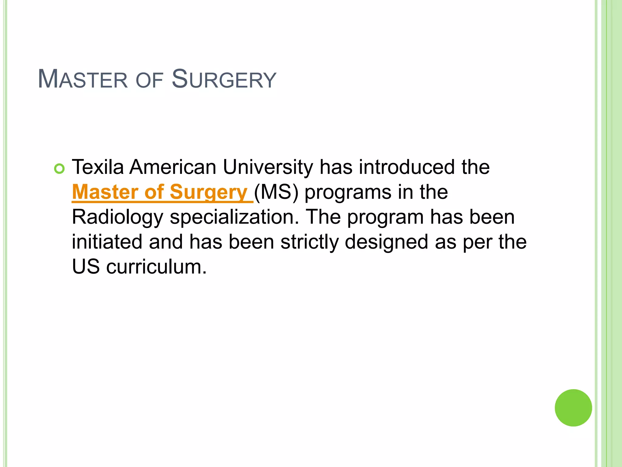 MASTER OF SURGERY
 Texila American University has introduced the
Master of Surgery (MS) programs in the
Radiology specialization. The program has been
initiated and has been strictly designed as per the
US curriculum.
 