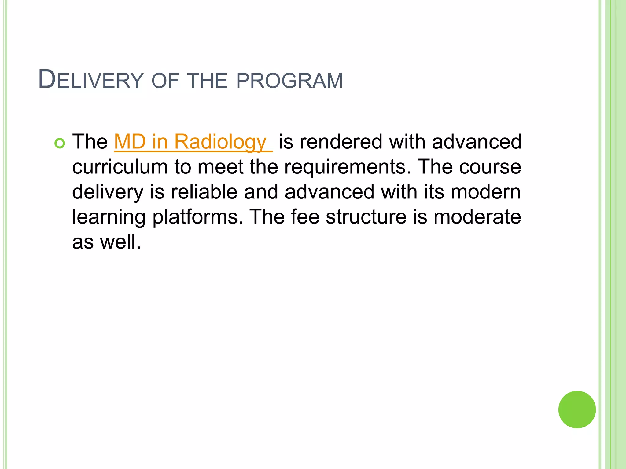 DELIVERY OF THE PROGRAM
 The MD in Radiology is rendered with advanced
curriculum to meet the requirements. The course
delivery is reliable and advanced with its modern
learning platforms. The fee structure is moderate
as well.
 