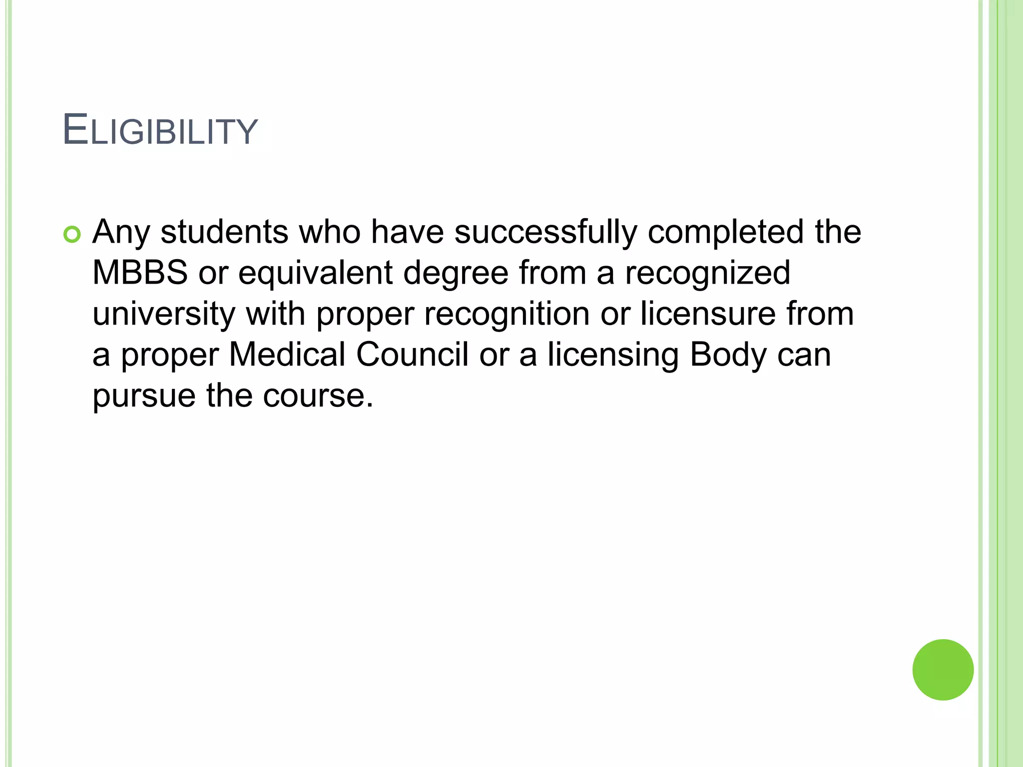 ELIGIBILITY
 Any students who have successfully completed the
MBBS or equivalent degree from a recognized
university with proper recognition or licensure from
a proper Medical Council or a licensing Body can
pursue the course.
 