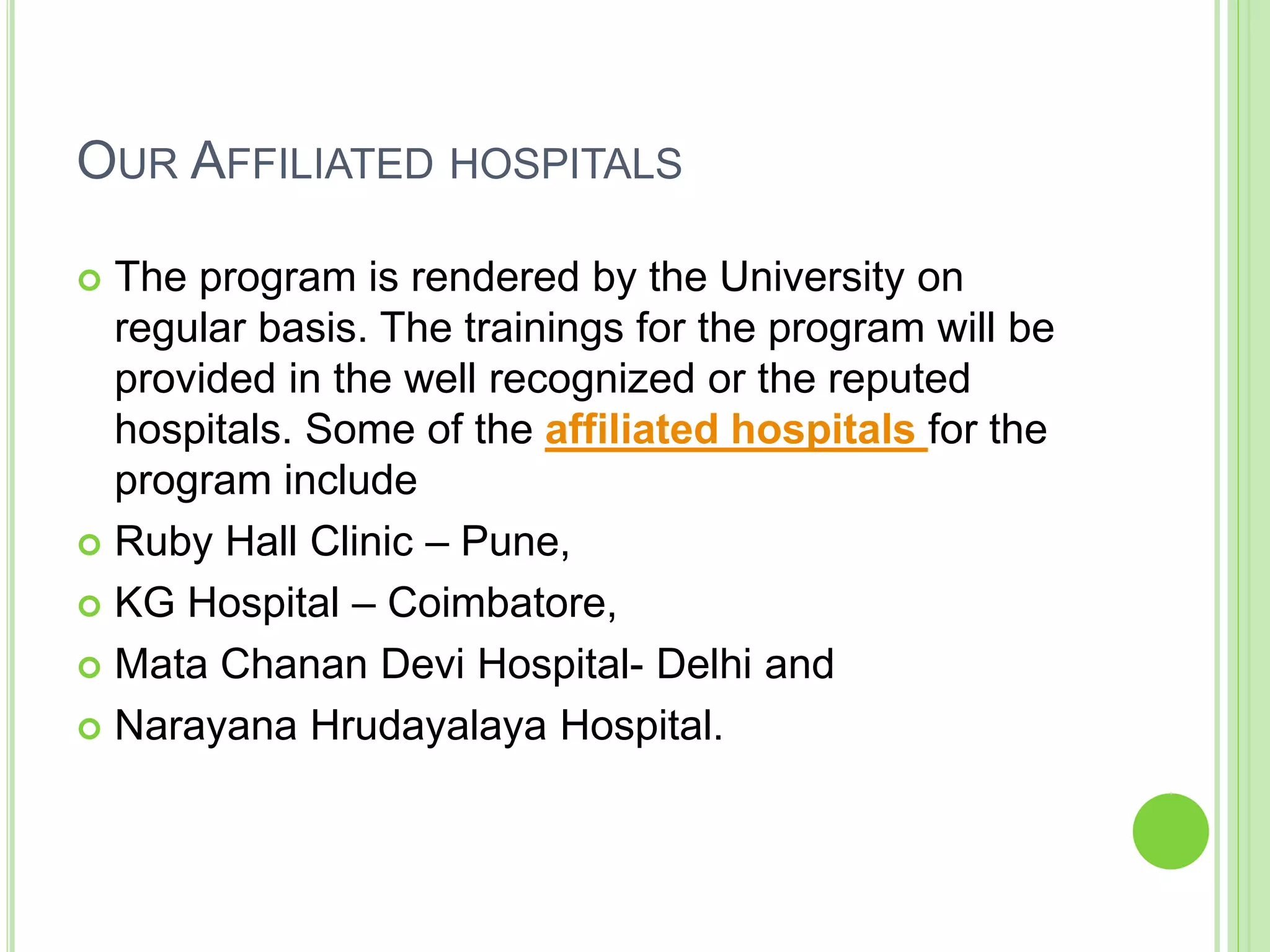 OUR AFFILIATED HOSPITALS
 The program is rendered by the University on
regular basis. The trainings for the program will be
provided in the well recognized or the reputed
hospitals. Some of the affiliated hospitals for the
program include
 Ruby Hall Clinic – Pune,
 KG Hospital – Coimbatore,
 Mata Chanan Devi Hospital- Delhi and
 Narayana Hrudayalaya Hospital.
 