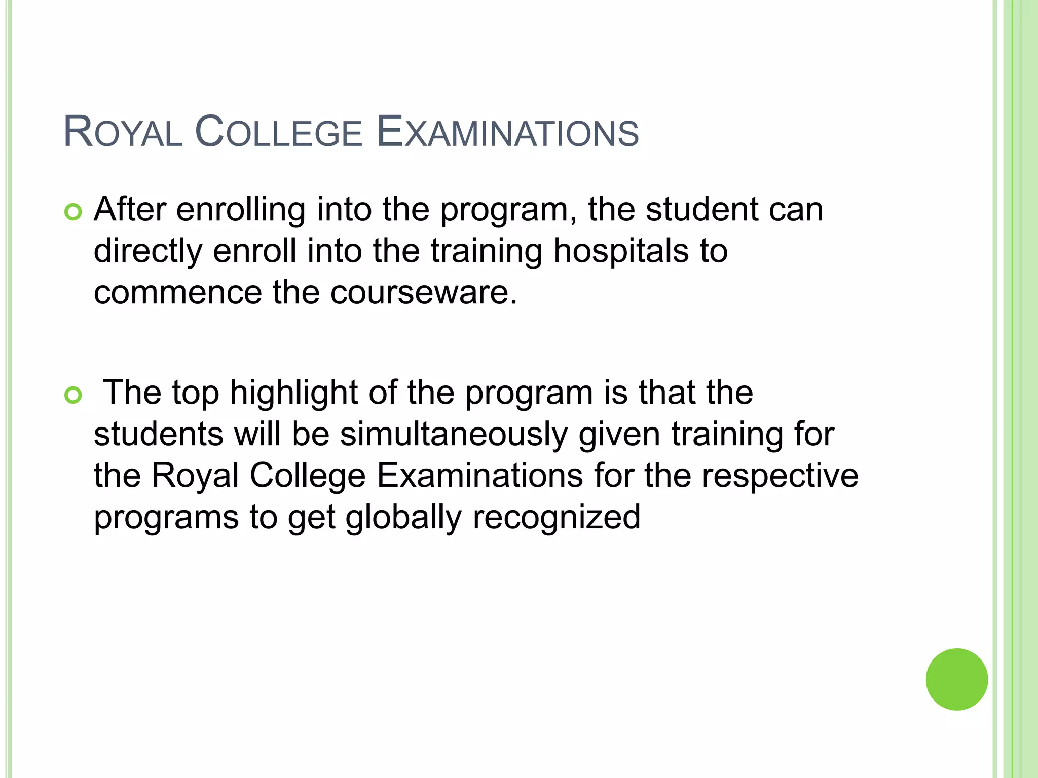 ROYAL COLLEGE EXAMINATIONS
 After enrolling into the program, the student can
directly enroll into the training hospitals to
commence the courseware.
 The top highlight of the program is that the
students will be simultaneously given training for
the Royal College Examinations for the respective
programs to get globally recognized
 