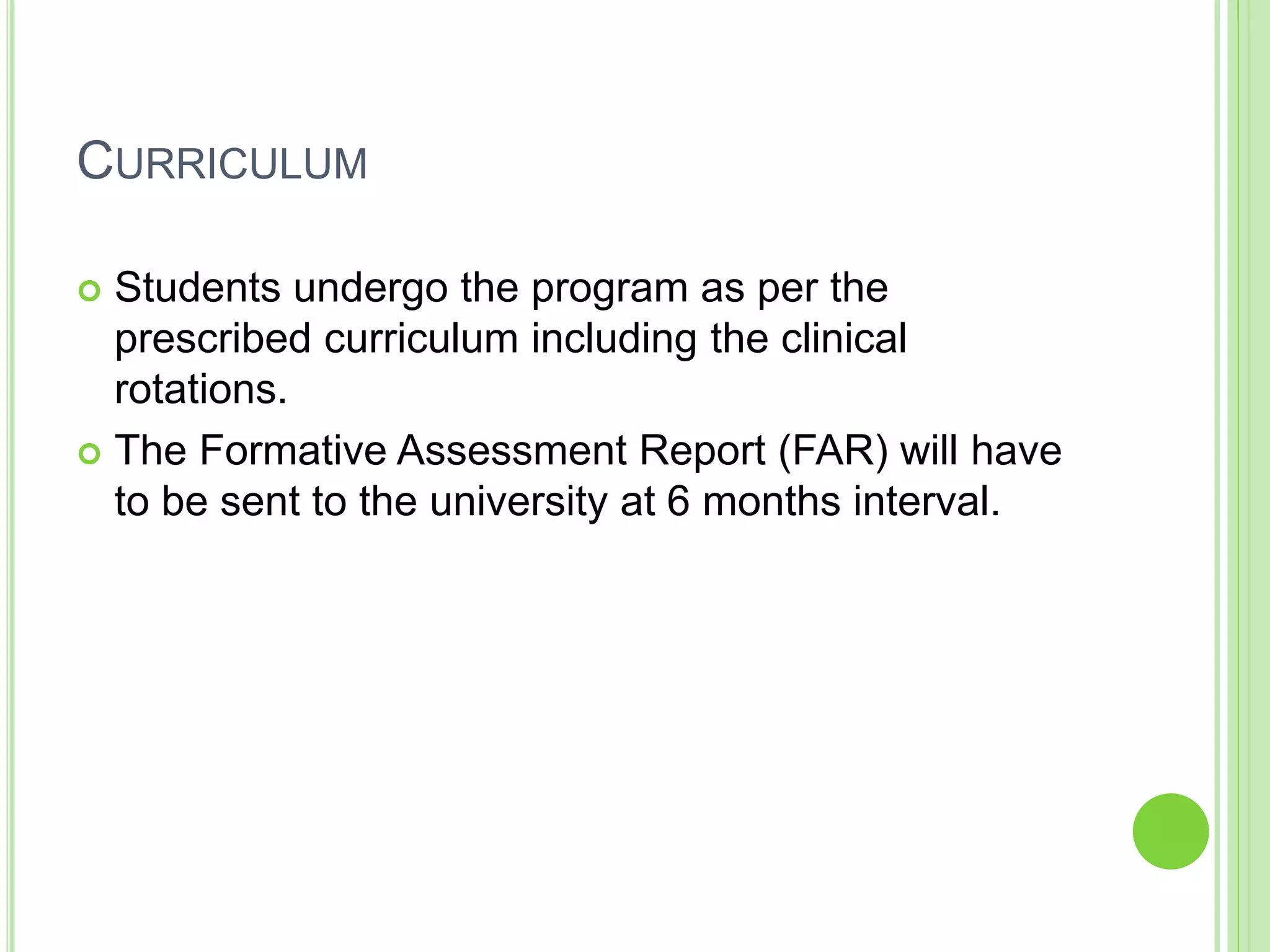 CURRICULUM
 Students undergo the program as per the
prescribed curriculum including the clinical
rotations.
 The Formative Assessment Report (FAR) will have
to be sent to the university at 6 months interval.
 