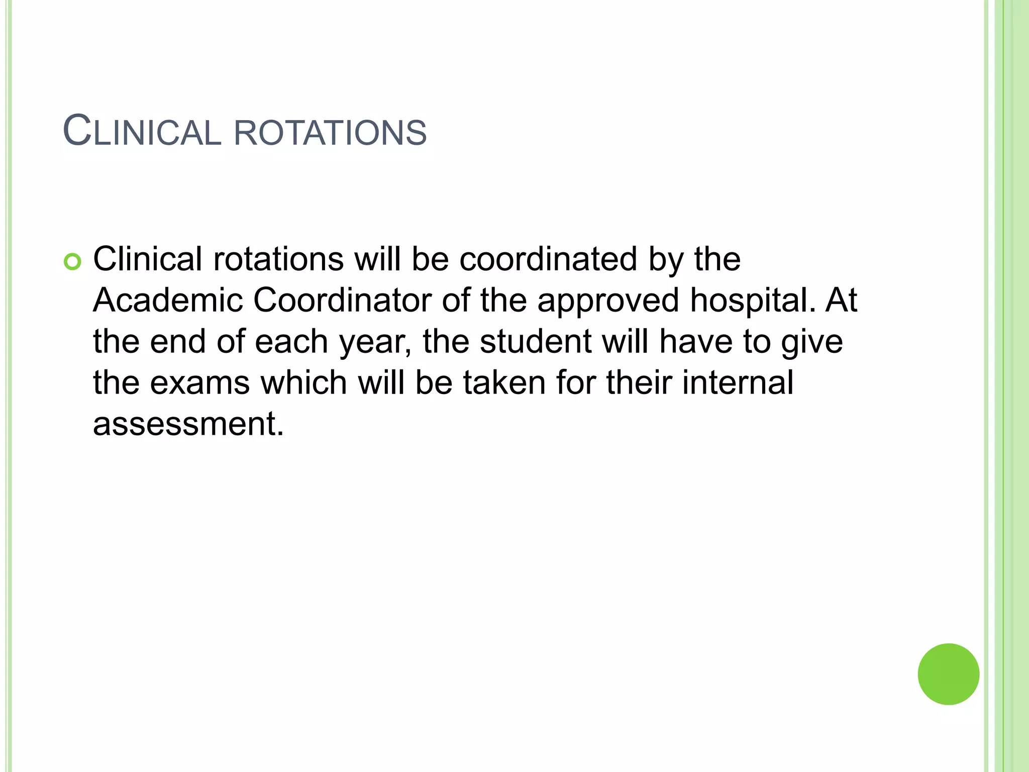 CLINICAL ROTATIONS
 Clinical rotations will be coordinated by the
Academic Coordinator of the approved hospital. At
the end of each year, the student will have to give
the exams which will be taken for their internal
assessment.
 
