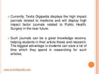 

Currently, Texila Digipedia displays the high impact
journals related to medicine and will display high
impact factor journals related to Public Health,
Surgery in the near future.



Such journals can be a great knowledge reserve,
helping students in their article thesis and research.
The biggest advantage is students can save a lot of
time which they spend in researching for such
articles.

www.texiladigipedia.com

 