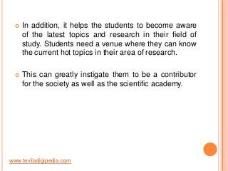 

In addition, it helps the students to become aware
of the latest topics and research in their field of
study. Students need a venue where they can know
the current hot topics in their area of research.



This can greatly instigate them to be a contributor
for the society as well as the scientific academy.

www.texiladigipedia.com

 