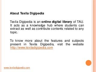 About Texila Digipedia
Texila Digipedia is an online digital library of TAU.
It acts as a knowledge hub where students can
extract as well as contribute contents related to any
topic.

To know more about the features and subjects
present in Texila Digipedia, visit the website
http://www.texiladigipedia.com

www.texiladigipedia.com

 