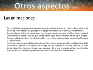 Las animaciones.
Otra posibilidad que potencia a las presentaciones, es la de animar los objetos. Pero cuidado: el
exceso de animaciones hará que el público ponga más atención a la forma y no al contenido.
Recomendamos utilizar las animaciones más simples, por ejemplo, que el objeto (texto, imagen)
simplemente aparezca e incluso que pueda tener algún desplazamiento desde algún margen.
Conviene utilizar el mismo tipo de animación y no realizar un popurrí que solamente dificultará
la comunicación.
No siempre es necesario utilizar animaciones. Éstas tienen que tener algún sentido dentro de la
presentación: presentar un espacio de tiempo que lo requiera el discurso, mostrar un ciclo
donde diferentes elementos tengan que aparecer de a uno o grupos, definir movimientos
específicos de los elementos para mostrar un simulación sencilla o un fenómeno.
 