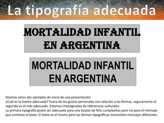 MORTALIDAD INFANTIL
EN ARGENTINA
MORTALIDAD INFANTIL
EN ARGENTINA
Veamos estos dos ejemplos de inicio de una presentación:
¿Cuál es la fuente adecuada? Fuera de los gustos personales con relación a las formas, seguramente el
segundo es el más adecuado. Estamos impregnados de referencias culturales.
La primera tipografía podrá ser adecuada para una tarjeta de feliz cumpleaños pero no para el mensaje
que contiene el texto. El texto es el mismo pero las formas tipográficas transmiten mensajes diferentes.
 