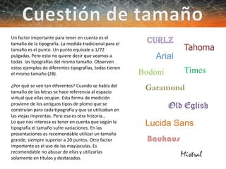 Arial
Times
Garamond
Old Eglish
Lucida Sans
Curlz
Tahoma
Mistral
Bodoni
Bauhaus
Un factor importante para tener en cuenta es el
tamaño de la tipografía. La medida tradicional para el
tamaño es el punto. Un punto equivale a 1/72
pulgadas. Pero esto no quiere decir que veamos a
todas las tipografías del mismo tamaño. Observen
estos ejemplos de diferentes tipografías, todas tienen
el mismo tamaño (28).
¿Por qué se ven tan diferentes? Cuando se habla del
tamaño de las letras se hace referencia al espacio
virtual que ellas ocupan. Esta forma de medición
proviene de los antiguos tipos de plomo que se
construían para cada tipografía y que se utilizaban en
las viejas imprentas. Pero esa es otra historia…
Lo que nos interesa es tener en cuenta que según la
tipografía el tamaño sufre variaciones. En las
presentaciones es recomendable utilizar un tamaño
grande, siempre superior a 20 puntos. Otro factor
importante es el uso de las mayúsculas. Es
recomendable no abusar de ellas y utilizarlas
solamente en títulos y destacados.
 
