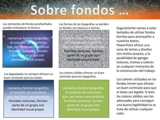 Llamamos familia tipográfica
al conjunto de caracteres
que, por tener características
formales comunes, forman
parte de un grupo con
identidad visual propia.
Los elementos de fondos prediseñados
pueden entorpecer la lectura.
Los colores sólidos ofrecen un buen
contraste para las tipografías.
Los degradados no siempre ofrecen un
buen contraste para los textos.
Las formas de las tipografías se pierden
en fondos con texturas o tramas.
Llamamos familia tipográfica
al conjunto de caracteres
que, por tener características
formales comunes, forman
parte de un grupo con
identidad visual propia.
Llamamos familia tipográfica
al conjunto de caracteres
que, por tener características
formales comunes, forman
parte de un grupo con
identidad visual propia.
Llamamos familia tipográfica
al conjunto de caracteres
que, por tener características
formales comunes, forman
parte de un grupo con
identidad visual propia.
Seguramente vamos a estar
tentados de utilizar fondos
bonitos para acompañar a
nuestros textos.
PowerPoint ofrece una
serie de temas y diseños
con estilos propios, y la
posibilidad de agregar
texturas, tramas y colores
en cualquier momento de
la construcción del trabajo.
Los colores utilizados en los
fondos tienen que ofrecer
un buen contraste para que
el texto sea legible. Si bien
los colores sólidos son los
adecuados para conseguir
una buena legibilidad no se
trata de utilizar cualquier
color.
 