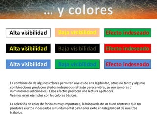 Alta visibilidad
Alta visibilidad
Alta visibilidad
Baja visibilidad
Baja visibilidad
Baja visibilidad
Efecto indeseado
Efecto indeseado
Efecto indeseado
La combinación de algunos colores permiten niveles de alta legibilidad, otros no tanto y algunas
combinaciones producen efectos indeseados (el texto parece vibrar, se ven sombras o
iluminaciones adicionales). Estos efectos provocan una lectura agotadora.
Veamos estos ejemplos con los colores básicos:
La selección de color de fondo es muy importante, la búsqueda de un buen contraste que no
produzca efectos indeseados es fundamental para tener éxito en la legibilidad de nuestros
trabajos.
 