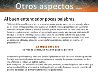 Al buen entendedor pocas palabras.
Si bien el dicho se ref iere a otras circunstancias nos va a servir para comprender mejor el uso
de los textos en las presentaciones. Cuando un orador tiene una presentación en sus manos
debe utilizarla para afianzar o remarcar aquellos puntos importantes de su discurso. Uno de
los errores más comunes es colocar el mismo texto que el orador va a expresar oralmente. O
se sigue al orador o se lee la pantalla, ambas cosas no solamente fastidia sino que puede
generar un resultado aburrido (y a nadie le gustaría ver a sus oyentes bostezando). Para tener
un parámetro adecuado podemos seguir una famosa regla que aplican los expertos en
presentaciones:
La regla del 6 x 6
No más de 6 líneas, no más de 6 palabras por línea
Un texto que puede ser muy adecuado para una presentación que será vista en forma particular
(por ejemplo dentro de presentaciones creadas como material de apoyo o referencia), perderá
importancia a la vista de un público auditor.
Para acompañar una exposición oral será adecuado, entonces, extraer los puntos destacados, que
se harán más visibles y, al concentrar la idea principal, servirán de apoyo -pero no repetirán- el
discurso del orador, sin distraer la atención de los participantes.
 