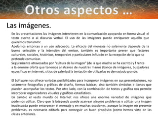 Las imágenes.
En las presentaciones las imágenes intervienen en la comunicación apoyando en forma visual el
texto escrito o al discurso verbal. El uso de las imágenes puede enriquecer aquello que
queremos transmitir.
Apelamos entonces a un uso adecuado. La eficacia del mensaje no solamente depende de la
buena selección y la intención del emisor, también es importante prever que factores
culturales, sociales, históricos, temporales y particulares influirán en la recepción de lo que se
pretende comunicar.
Seguramente atravesados por “cultura de la imagen” (de la que mucho se ha escrito) y f rente
a la enorme oferta que tenemos al alcance de nuestras manos (banco de imágenes, buscadores
específicos en internet, sitios de galerías) la tentación de utilizarlas es demasiado grande.
El Software nos ofrece variadas posibilidades para incorporar imágenes en sus presentaciones, no
solamente fotografías y gráficas de diseño, formas básicas, sino también símbolos e íconos que
pueden acompañar los textos. Por otro lado, con la combinación de textos y gráfica nos permite
incorporar organizadores visuales y gráficos estadísticos.
En cambio el vasto mundo de Internet nos ofrece una enorme variedad de imágenes que
podemos utilizar. Claro que la búsqueda puede acarrear algunos problemas y utilizar una imagen
inadecuada puede entorpecer el mensaje y en muchas ocasiones, aunque la imagen no presente
problemas, es necesario editarla para conseguir un buen propósito (como hemos visto en las
clases anteriores.
 
