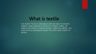What is textile
THE WORD ''TEXTILE'' ORIGINALLY APPLIED ONLY TO WOVEN
FABRICS, NOW GENERALLY APPLIED TO FIBERS, YARNS, OR
FABRICS OR PRODUCTS MADE OFFERS, YARNS OR FABRICS. THE
TERM TEXTILE ORIGINATES FROM THE LATIN VERB TEXERE TO
WEAVE.
 