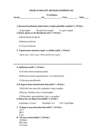 KİÇİK SUMMATİV QİYMƏTLƏNDİRMƏ №2
Texnologiya
Soyad_____________________Ad_________________ Tarix__________ Sinif_____
1.Kasanı hazırlamaq üçün hansı rəngdə plastilin seçdiniz? ( 10 bal )
A)ağ rəngdə B) qəhvəyi rəngdə C) qara rəngdə
2.İlanın ağzını nə ilə düzəltmək olar? ( 10 bal )
A)Heykəltəraş bıçağı ilə
B) Dartma üsulu ilə
C) Yayma üsulu ilə
3. Tapmacanın açmasını tapın və şəklini çəkin: ( 10 bal )
Ağzın açar, zəhər saçar, Hamı görüb, geri qaçar.
4.Aplikasiya nədir? ( 10 bal )
A)Yemək süfrəsi mədəniyyətidir.
B) Bəzəyin təmələ yapışdırılması və ya tikilməsidir.
C) Davranış qaydalarıdır.
5.İt fiquru hansı hissələrdən ibarətdir? ( 10 bal )
A)Gövdə, baş, pəncələr, qulaqlar və quy-ruqdan
B)Ayaq, əllərdən, baş və barmaqdan
C)Pəncədən, quyruqlardan, baş və ayaqdan
6.Hansı heyvan fiquru həcmlidir? ( 15 bal )
A)qurbağa və xoruz B)əjdaha vəit C)it və qurbağa
7. İt fiquru neçə hissədən ibarətdir? ( 15 bal )
A)3
B) 5
C) 4
8. Gil necə materialdır? ( 20 bal )
A)Sünii
B) Təbii
C) Canlı
 