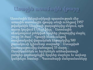 ԱռաջինատոմայինվթարըԱտոմայինէներգետիկայիպատմությանմեջառաջինատոմայինվթարըտեղիունեցավ 1957 թվականինԱնգլիայիքաղաքներիցմեկում, որնայսօրկոչվում է Սելլեֆիլդ։ Ատոմայինռեակտորումբռնկվածհրդեհըչհաջողվեցմարելշուրջ 16 ժամ։ Վթարիհետեւանքովռադիոակտիվվարակմանենթարկվեց 500 քառակուսիկլիոմետրտարածք։ Ստացվածճառագայթումիցմահացավ 33 մարդ։ Ոստիկաններնուհրշեջներնանհավատալիջանքերգործադրեցինհրդեհըմարելուեւաղետըկանխելուհամար։ Պատահարիմանրամասները