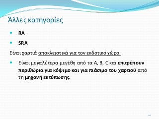  RA
 SRA
Είναι χαρτιά αποκλειστικά για τον εκδοτικό χώρο.
 Είναι μεγαλύτερα μεγέθη από τα Α, Β, C και επιτρέπουν
περιθώρια για κόψιμο και για πιάσιμο του χαρτιού από
τη μηχανή εκτύπωσης.
Άλλες κατηγορίες
10
 