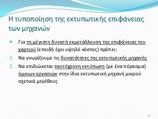  Για τη μέγιστη δυνατή εκμετάλλευση της επιφάνειας του
χαρτιού (επειδή έχει υψηλό κόστος) πρέπει:
1. Να γνωρίζουμε τις δυνατότητες της εκτυπωτικής μηχανής
2. Να επιδιώκεται ταυτόχρονη εκτύπωση (με ένα πέρασμα)
όμοιων εργασιών στην ίδια εκτυπωτική μηχανή μικρού
σχετικά μεγέθους
Η τυποποίηση της εκτυπωτικής επιφάνειας
των μηχανών
13
 