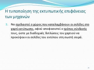 3. Να σχεδιαστεί ο χώρος που καταλαμβάνουν οι σελίδες στο
χαρτί εκτύπωσης, αφού αποφασιστεί ο τρόπος σύνδεσής
τους, ώστε με διαδοχικές διπλώσεις του χαρτιού να
προκύψουν οι σελίδες του εντύπου στη σωστή σειρά.
Η τυποποίηση της εκτυπωτικής επιφάνειας
των μηχανών
16
 