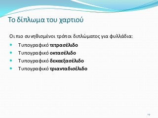 Οι πιο συνηθισμένοι τρόποι διπλώματος για φυλλάδια:
 Τυπογραφικό τετρασέλιδο
 Τυπογραφικό οκτασέλιδο
 Τυπογραφικό δεκαεξασέλιδο
 Τυπογραφικό τριανταδισέλιδο
Το δίπλωμα του χαρτιού
19
 