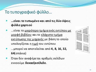  …είναι το τυπωμένο και από τις δύο όψεις
φύλλο χαρτιού
 …είναι το μικρότερο τμήμα ενός εντύπου με
μορφή βιβλίου και το ελάχιστο τμήμα
εκτύπωσης της μηχανής με βάση το οποίο
υπολογίζεται η τιμή του εντύπου
 …μπορεί να αποτελείται από 4, 8, 16, 32,
64(σπάνια)
 Όταν δεν αναφέρεται αριθμός σελίδων
εννοούμε δεκαεξασέλιδο.
Το τυπογραφικό φύλλο…
20
 