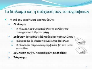  Μετά την εκτύπωση ακολουθούν:
 Δίπλωμα
 Η πλευρά που συγκρατεί όλες τις σελίδες του
τυπογραφικού λέγεται ράχη
 Στάχωση (ο τρόπος βιβλιοδεσίας του εντύπου):
a) Βιβλιοδεσία σε σειρά (το ένα δίπλα στο άλλο)
b) Βιβλιοδεσία τετραδίου ή καρφίτσας (το ένα μέσα
στο άλλο)
 Συμπίεση των τυπογραφικών σε στοίβες
 Ξάκρισμα
Το δίπλωμα και η στάχωση των τυπογραφικών
25
 