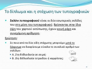  Σαλόνι τυπογραφικού είναι οι δύο εσωτερικές σελίδες
του στη μέση του τυπογραφικού. Βρίσκονται στην ίδια
όψη του χαρτιού εκτύπωσης, έχουν κοινή ράχη και
συνεχόμενη αρίθμηση.
Ερώτηση:
 Σε ποιο από τα δύο είδη στάχωσης μπορούμε μετά το
ξάκρισμα να διακρίνουμε εύκολα το συνολικό αριθμό των
σελίδων:
 Α. Στη βιβλιοδεσία σε σειρά;
 Β. Στη βιβλιοδεσία τετραδίου ή καρφίτσας;
Το δίπλωμα και η στάχωση των τυπογραφικών
26
 