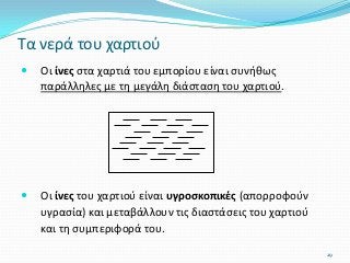 Οι ίνες στα χαρτιά του εμπορίου είναι συνήθως
παράλληλες με τη μεγάλη διάσταση του χαρτιού.
 Οι ίνες του χαρτιού είναι υγροσκοπικές (απορροφούν
υγρασία) και μεταβάλλουν τις διαστάσεις του χαρτιού
και τη συμπεριφορά του.
Τα νερά του χαρτιού
29
 