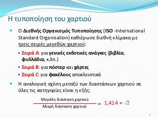  Ο Διεθνής Οργανισμός Τυποποίησης (ISO -International
Standard Organisation) καθιέρωσε διεθνή κλίμακα με
τρεις σειρές μεγεθών χαρτιού:
 Σειρά Α: για γενικές εκδοτικές ανάγκες (βιβλία,
φυλλάδια, κ.λπ.)
 Σειρά Β: για πόστερ και χάρτες
 Σειρά C: για φακέλους αποκλειστικά
 Η αναλογική σχέση μεταξύ των διαστάσεων χαρτιού σε
όλες τις κατηγορίες είναι η εξής:
Η τυποποίηση του χαρτιού
Μεγάλη διάσταση χαρτιού
Μικρή διάσταση χαρτιού
= 1,414 =
3
 