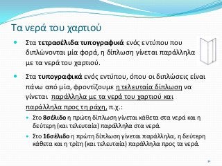  Στα τετρασέλιδα τυπογραφικά ενός εντύπου που
διπλώνονται μία φορά, η δίπλωση γίνεται παράλληλα
με τα νερά του χαρτιού.
 Στα τυπογραφικά ενός εντύπου, όπου οι διπλώσεις είναι
πάνω από μία, φροντίζουμε η τελευταία δίπλωση να
γίνεται παράλληλα με τα νερά του χαρτιού και
παράλληλα προς τη ράχη, π.χ.:
 Στο 8σέλιδο η πρώτη δίπλωση γίνεται κάθετα στα νερά και η
δεύτερη (και τελευταία) παράλληλα στα νερά.
 Στο 16σέλιδο η πρώτη δίπλωση γίνεται παράλληλα, η δεύτερη
κάθετα και η τρίτη (και τελευταία) παράλληλα προς τα νερά.
Τα νερά του χαρτιού
32
 