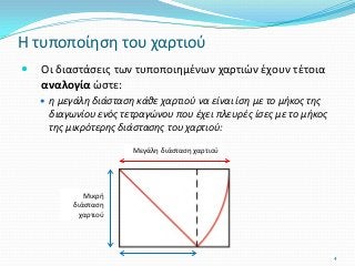 Μεγάλη διάσταση χαρτιού
 Οι διαστάσεις των τυποποιημένων χαρτιών έχουν τέτοια
αναλογία ώστε:
 η μεγάλη διάσταση κάθε χαρτιού να είναι ίση με το μήκος της
διαγωνίου ενός τετραγώνου που έχει πλευρές ίσες με το μήκος
της μικρότερης διάστασης του χαρτιού:
Η τυποποίηση του χαρτιού
4
Μικρή
διάσταση
χαρτιού
 