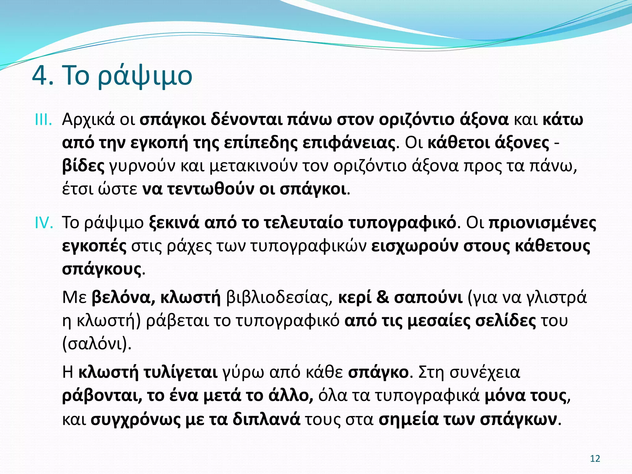 III. Αρχικά οι σπάγκοι δένονται πάνω στον οριζόντιο άξονα και κάτω
από την εγκοπή της επίπεδης επιφάνειας. Οι κάθετοι άξονες -
βίδες γυρνούν και μετακινούν τον οριζόντιο άξονα προς τα πάνω,
έτσι ώστε να τεντωθούν οι σπάγκοι.
IV. Το ράψιμο ξεκινά από το τελευταίο τυπογραφικό. Οι πριονισμένες
εγκοπές στις ράχες των τυπογραφικών εισχωρούν στους κάθετους
σπάγκους.
Με βελόνα, κλωστή βιβλιοδεσίας, κερί & σαπούνι (για να γλιστρά
η κλωστή) ράβεται το τυπογραφικό από τις μεσαίες σελίδες του
(σαλόνι).
Η κλωστή τυλίγεται γύρω από κάθε σπάγκο. Στη συνέχεια
ράβονται, το ένα μετά το άλλο, όλα τα τυπογραφικά μόνα τους,
και συγχρόνως με τα διπλανά τους στα σημεία των σπάγκων.
4. Το ράψιμο
12
 
