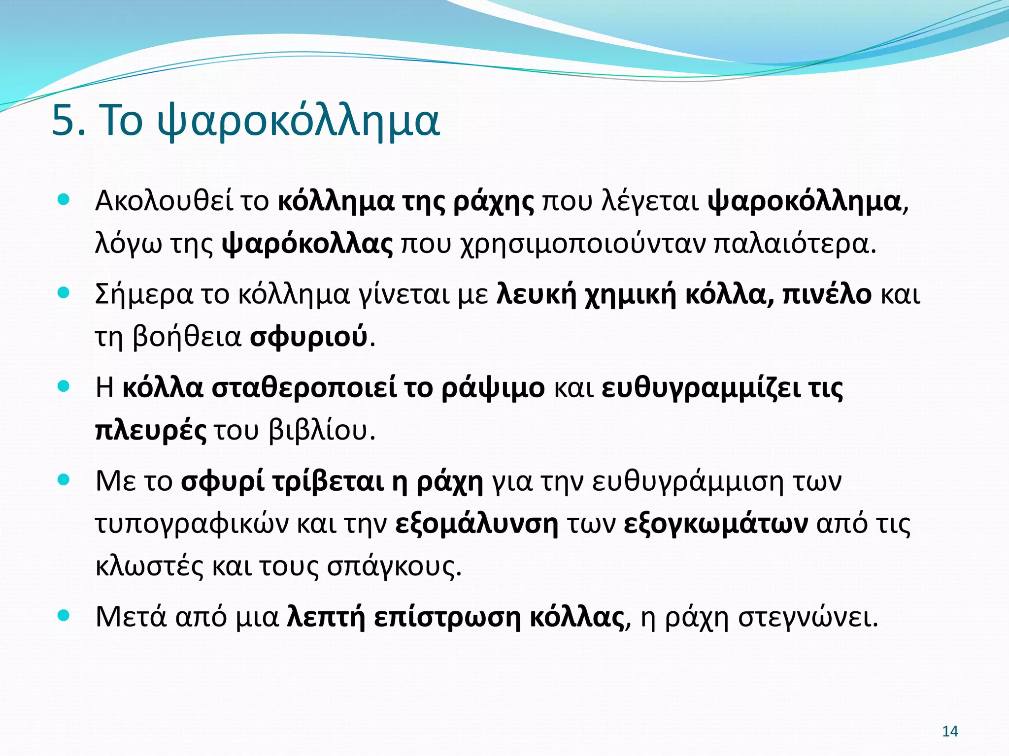  Ακολουθεί το κόλλημα της ράχης που λέγεται ψαροκόλλημα,
λόγω της ψαρόκολλας που χρησιμοποιούνταν παλαιότερα.
 Σήμερα το κόλλημα γίνεται με λευκή χημική κόλλα, πινέλο και
τη βοήθεια σφυριού.
 Η κόλλα σταθεροποιεί το ράψιμο και ευθυγραμμίζει τις
πλευρές του βιβλίου.
 Με το σφυρί τρίβεται η ράχη για την ευθυγράμμιση των
τυπογραφικών και την εξομάλυνση των εξογκωμάτων από τις
κλωστές και τους σπάγκους.
 Μετά από μια λεπτή επίστρωση κόλλας, η ράχη στεγνώνει.
5. Το ψαροκόλλημα
14
 